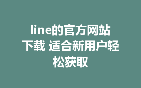 line的官方网站下载 适合新用户轻松获取